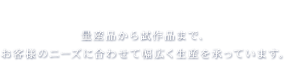 量産品から試作品まで、お客様のニーズに合わせて幅広く生産を承っています。