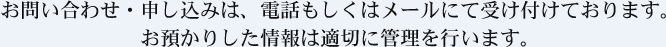 お問い合わせ・申し込みは、電話もしくはメールにて受け付けております。 お預かりした情報は適切に管理を行います。